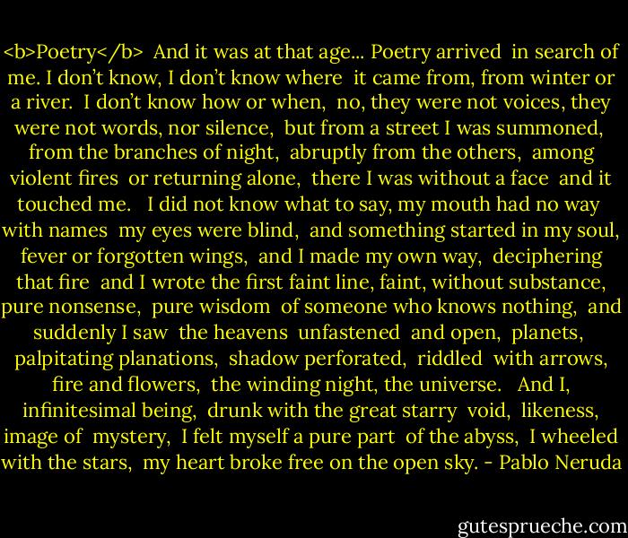 <b>Poetry</b><br /><br />And it was at that age... Poetry arrived <br />in search of me. I don’t know, I don’t know where <br />it came from, from winter or a river. <br />I don’t know how or when, <br />no, they were not voices, they were not<br />words, nor silence, <br />but from a street I was summoned, <br />from the branches of night, <br />abruptly from the others, <br />among violent fires <br />or returning alone, <br />there I was without a face <br />and it touched me. <br /><br />I did not know what to say, my mouth<br />had no way <br />with names <br />my eyes were blind, <br />and something started in my soul, <br />fever or forgotten wings, <br />and I made my own way, <br />deciphering <br />that fire <br />and I wrote the first faint line,<br />faint, without substance, pure<br />nonsense, <br />pure wisdom <br />of someone who knows nothing, <br />and suddenly I saw <br />the heavens <br />unfastened <br />and open, <br />planets, <br />palpitating planations, <br />shadow perforated, <br />riddled <br />with arrows, fire and flowers, <br />the winding night, the universe. <br /><br />And I, infinitesimal being, <br />drunk with the great starry <br />void, <br />likeness, image of <br />mystery, <br />I felt myself a pure part <br />of the abyss, <br />I wheeled with the stars, <br />my heart broke free on the open sky. - Pablo Neruda