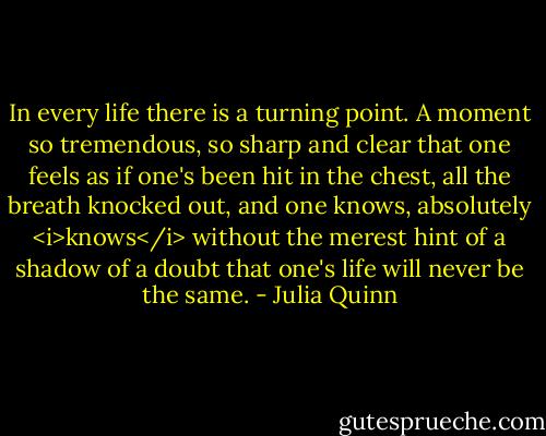 In every life there is a turning point. A moment so tremendous, so sharp and clear that one feels as if one's been hit in the chest, all the breath knocked out, and one knows, absolutely <i>knows</i> without the merest hint of a shadow of a doubt that one's life will never be the same. - Julia Quinn