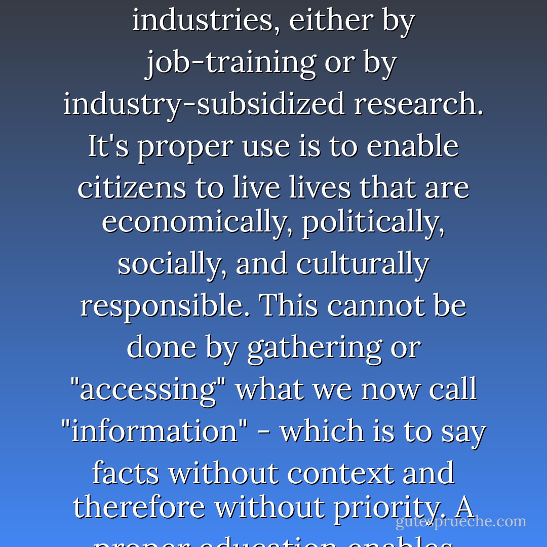 The complexity of our present trouble suggests as never before that we need to change our present concept of education. Education is not properly an industry, and its proper use is not to serve industries, either by job-training or by industry-subsidized research. It's proper use is to enable citizens to live lives that are economically, politically, socially, and culturally responsible. This cannot be done by gathering or "accessing" what we now call "information" - which is to say facts without context and therefore without priority. A proper education enables young people to put their lives in order, which means knowing what things are more important than other things; it means putting first things first. - Wendell Berry