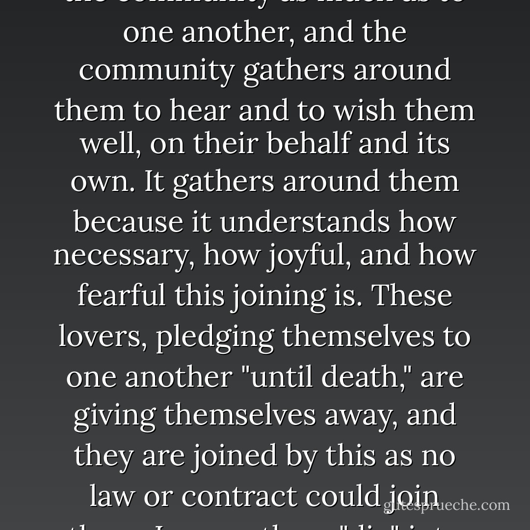 Lovers must not, like usurers, live for themselves alone. They must finally turn from their gaze at one another back toward the community. If they had only themselves to consider, lovers would not need to marry, but they must think of others and of other things. They say their vows to the community as much as to one another, and the community gathers around them to hear and to wish them well, on their behalf and its own. It gathers around them because it understands how necessary, how joyful, and how fearful this joining is. These lovers, pledging themselves to one another "until death," are giving themselves away, and they are joined by this as no law or contract could join them. Lovers, then, "die" into their union with one another as a soul "dies" into its union with God. And so here, at the very heart of community life, we find not something to sell as in the public market but this momentous giving. If the community cannot protect this giving, it can protect nothing... - Wendell Berry