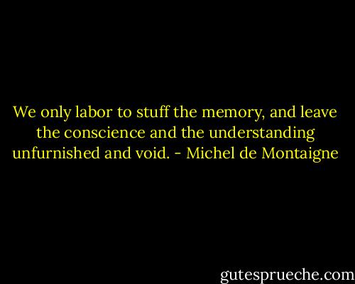 We only labor to stuff the memory, and leave the conscience and the understanding unfurnished and void. - Michel de Montaigne