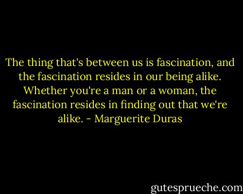 The thing that's between us is fascination, and the fascination resides in our being alike. Whether you're a man or a woman, the fascination resides in finding out that we're alike. - Marguerite Duras