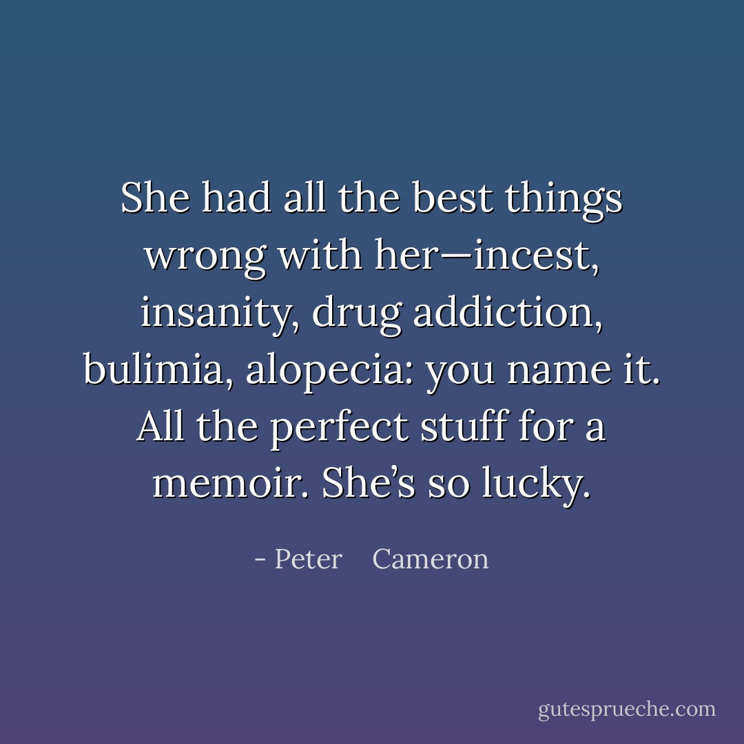 She had all the best things wrong with her—incest, insanity, drug addiction, bulimia, alopecia: you name it. All the perfect stuff for a memoir. She’s so lucky. - Peter    Cameron