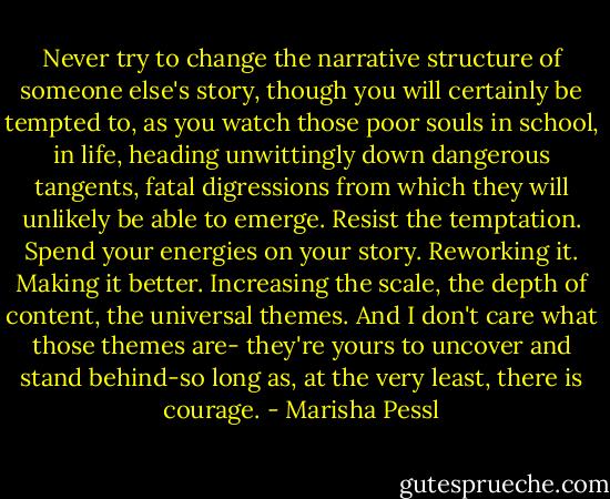 Never try to change the narrative structure of someone else's story, though you will certainly be tempted to, as you watch those poor souls in school, in life, heading unwittingly down dangerous tangents, fatal digressions from which they will unlikely be able to emerge. Resist the temptation. Spend your energies on your story. Reworking it. Making it better. Increasing the scale, the depth of content, the universal themes. And I don't care what those themes are- they're yours to uncover and stand behind-so long as, at the very least, there is courage. - Marisha Pessl