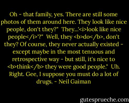 Oh - that family, yes. There are still some photos of them around here. They look like nice people, don't they?"<br /><br />They...'<i>look like nice people</i>'?"<br /><br />Well, they <b>do</b>, don't they? Of course, they never actually existed - except maybe in the most tenuous and retrospective way - but still, it's nice to <b>think</b> they were good people."<br /><br />Uh. Right. Gee, I suppose you must do a lot of drugs. - Neil Gaiman