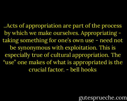 ..Acts of appropriation are part of the process by which we make ourselves. Appropriating - taking something for one’s own use - need not be synonymous with exploitation. This is especially true of cultural appropriation. The “use” one makes of what is appropriated is the crucial factor. - bell hooks