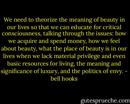 We need to theorize the meaning of beauty in our lives so that we can educate for critical consciousness, talking through the issues: how we acquire and spend money, how we feel about beauty, what the place of beauty is in our lives when we lack material privilege and even basic resources for living, the meaning and significance of luxury, and the politics of envy. - bell hooks