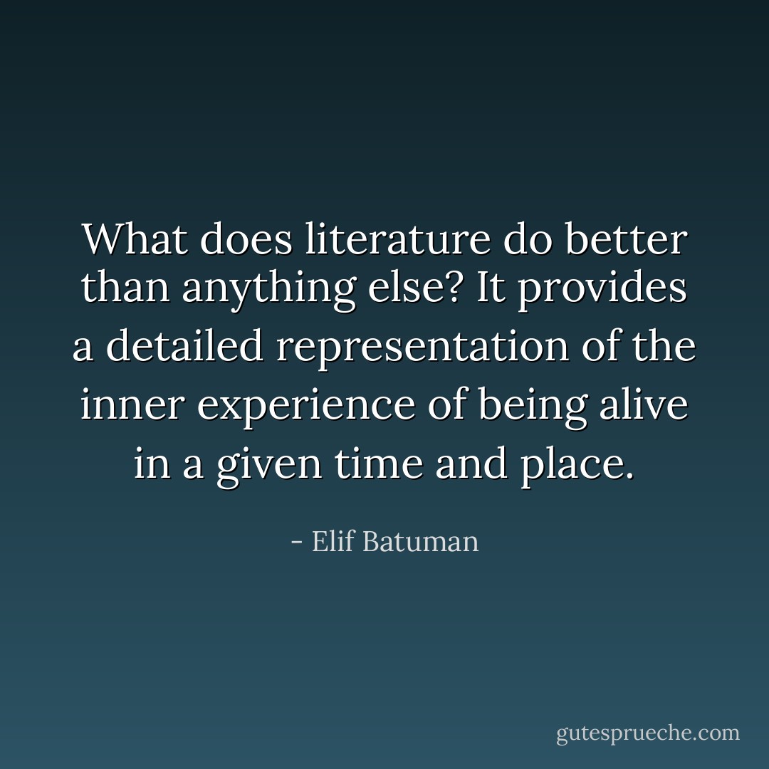 What does literature do better than anything else? It provides a detailed representation of the inner experience of being alive in a given time and place. - Elif Batuman