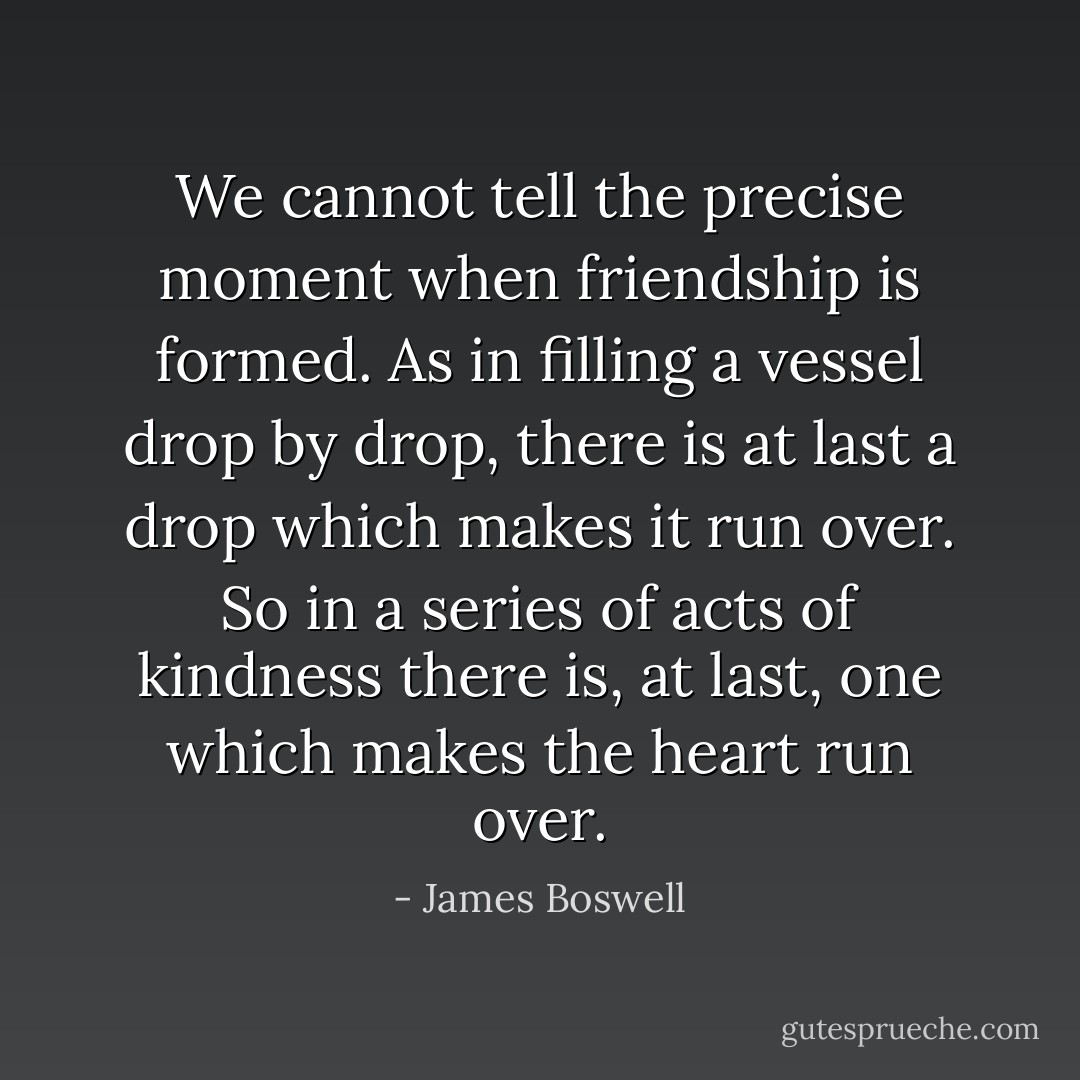 We cannot tell the precise moment when friendship is formed. As in filling a vessel drop by drop, there is at last a drop which makes it run over. So in a series of acts of kindness there is, at last, one which makes the heart run over. - James Boswell