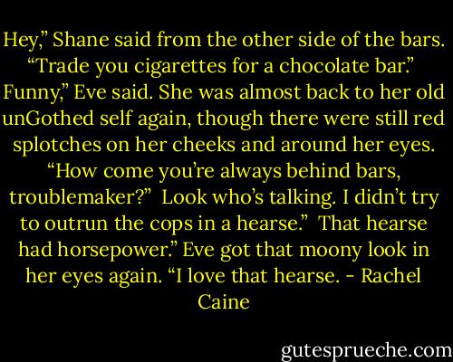 Hey,” Shane said from the other side of the bars. “Trade you cigarettes for a chocolate bar.”<br /><br />Funny,” Eve said. She was almost back to her old unGothed self again, though there were still red splotches on her cheeks and around her eyes. “How come you’re always behind bars, troublemaker?”<br /><br />Look who’s talking. I didn’t try to outrun the cops in a hearse.”<br /><br />That hearse had horsepower.” Eve got that moony look in her eyes again. “I love that hearse. - Rachel Caine