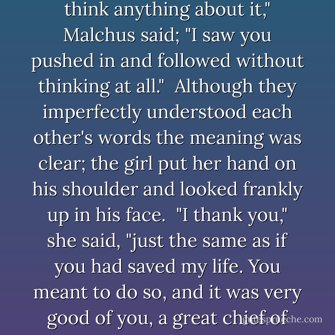 What, did you think," she asked, laughing as he struggled up the bank, "that I, a Gaulish maiden, could not swim?"<br /> "I did not think anything about it," Malchus said; "I saw you pushed in and followed without thinking at all."<br /> Although they imperfectly understood each other's words the meaning was clear; the girl put her hand on his shoulder and looked frankly up in his face.<br /> "I thank you," she said, "just the same as if you had saved my life. You meant to do so, and it was very good of you, a great chief of this army, to hazard your life for a Gaulish maiden. Clotilde will never forget. - G.A. Henty