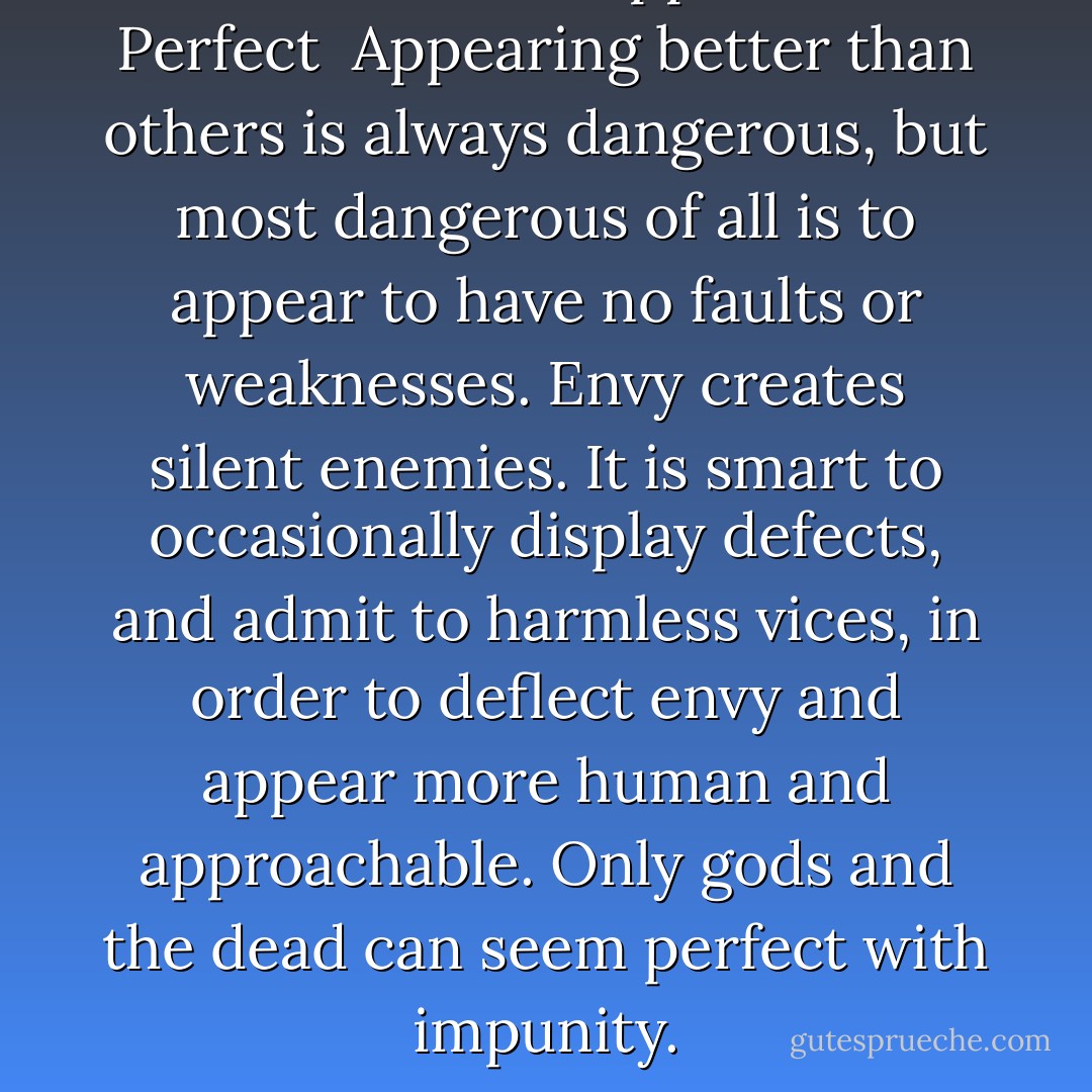 LAW 46<br />Never Appear Too Perfect<br /><br />Appearing better than others is always dangerous, but most dangerous of all is to appear to have no faults or weaknesses. Envy creates silent enemies. It is smart to occasionally display defects, and admit to harmless vices, in order to deflect envy and appear more human and approachable. Only gods and the dead can seem perfect with impunity. - Robert Greene