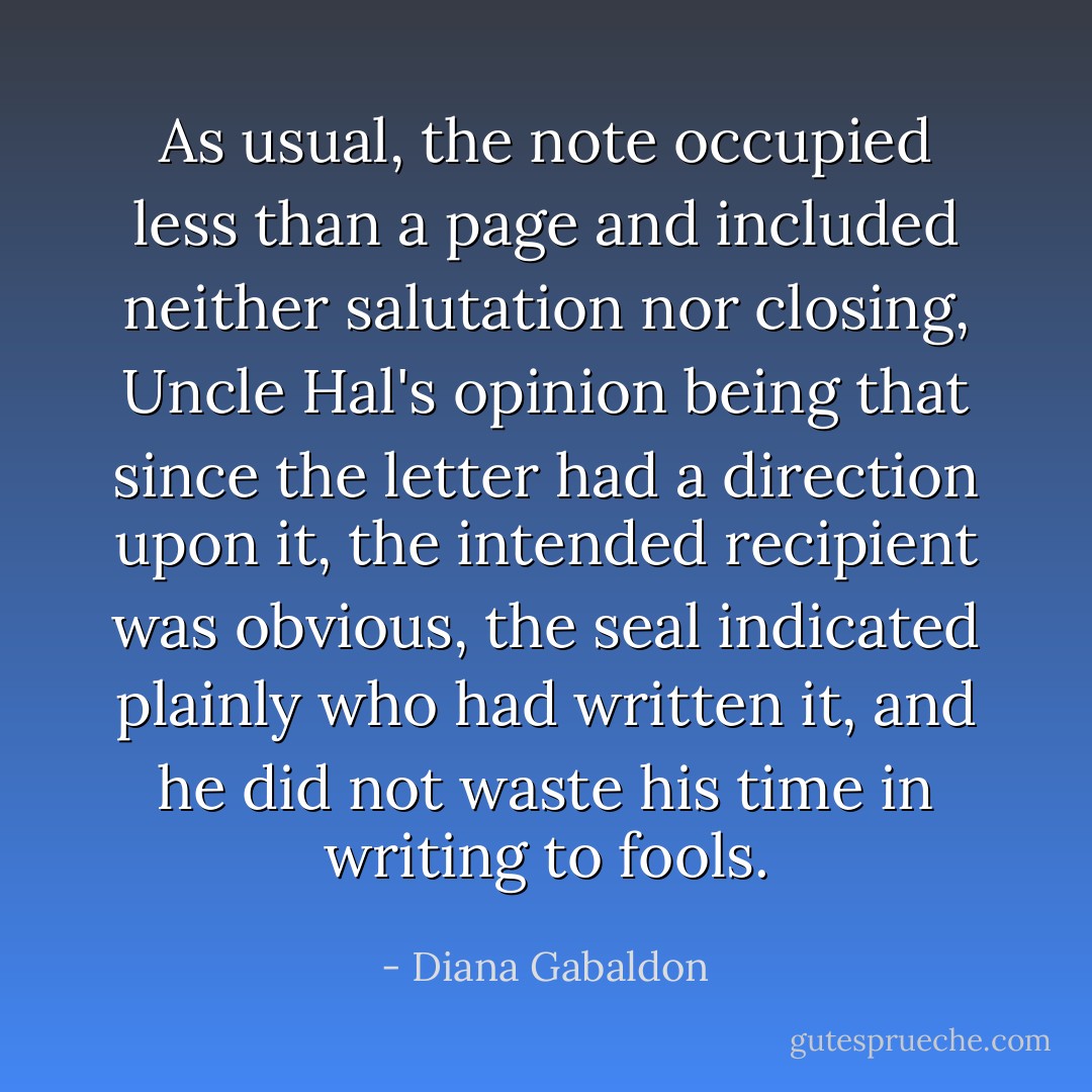 As usual, the note occupied less than a page and included neither salutation nor closing, Uncle Hal's opinion being that since the letter had a direction upon it, the intended recipient was obvious, the seal indicated plainly who had written it, and he did not waste his time in writing to fools. - Diana Gabaldon