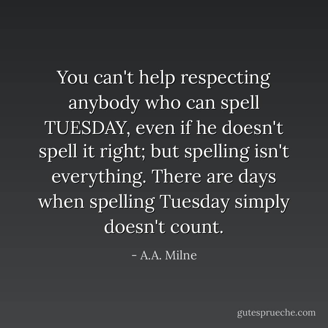 You can't help respecting anybody who can spell TUESDAY, even if he doesn't spell it right; but spelling isn't everything. There are days when spelling Tuesday simply doesn't count. - A.A. Milne