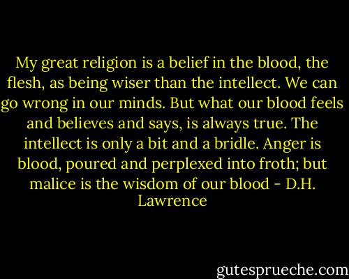 My great religion is a belief in the blood, the flesh, as being wiser than the intellect. We can go wrong in our minds. But what our blood feels and believes and says, is always true. The intellect is only a bit and a bridle. Anger is blood, poured and perplexed into froth; but malice is the wisdom of our blood - D.H. Lawrence