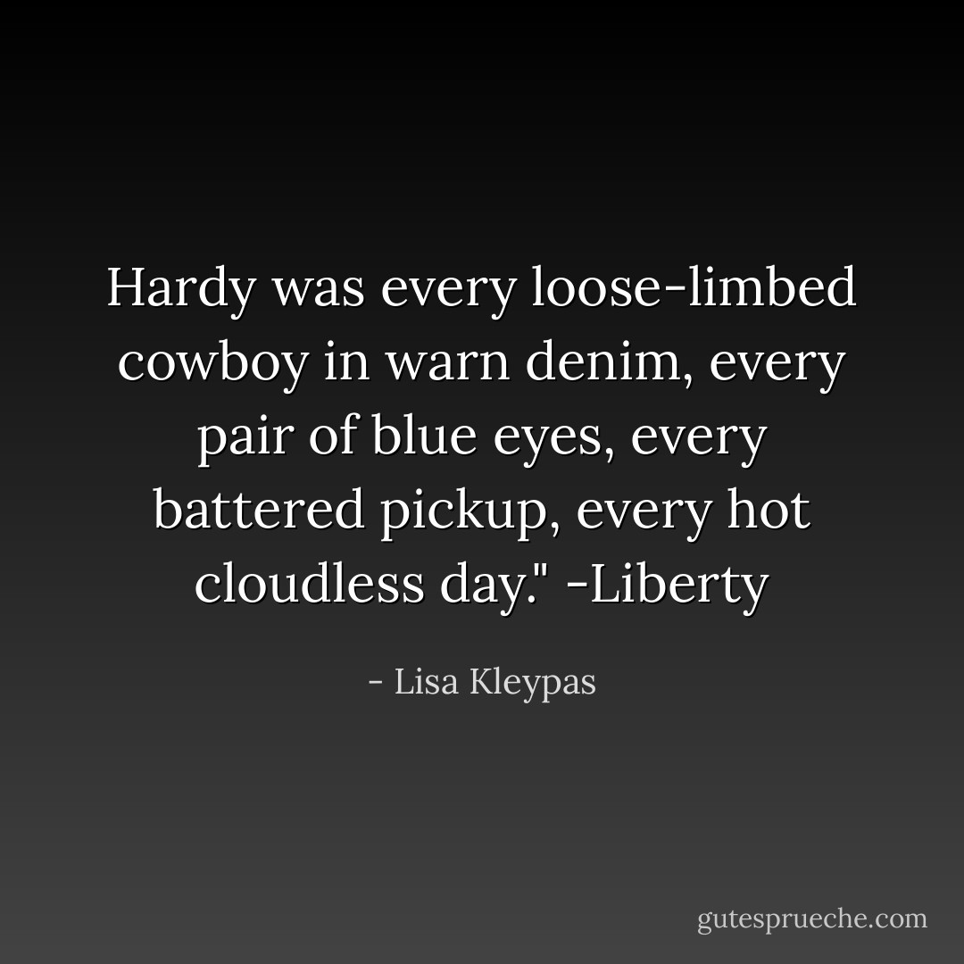 Hardy was every loose-limbed cowboy in warn denim, every pair of blue eyes, every battered pickup, every hot cloudless day." -Liberty - Lisa Kleypas
