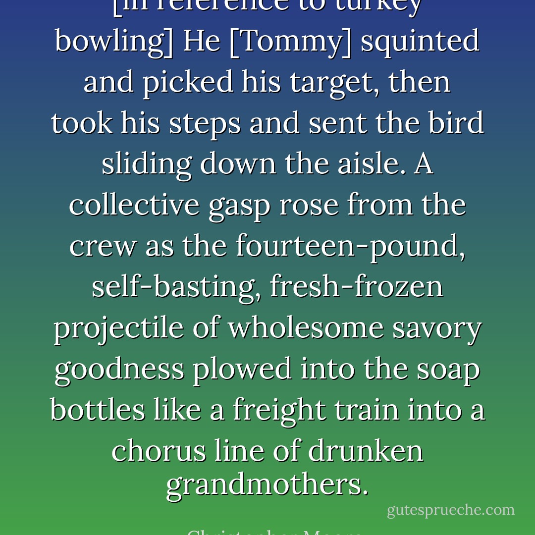 [in reference to turkey bowling] He [Tommy] squinted and picked his target, then took his steps and sent the bird sliding down the aisle. A collective gasp rose from the crew as the fourteen-pound, self-basting, fresh-frozen projectile of wholesome savory goodness plowed into the soap bottles like a freight train into a chorus line of drunken grandmothers. - Christopher Moore