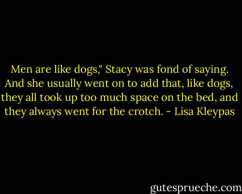 Men are like dogs," Stacy was fond of saying. And she usually went on to add that, like dogs, they all took up too much space on the bed, and they always went for the crotch. - Lisa Kleypas
