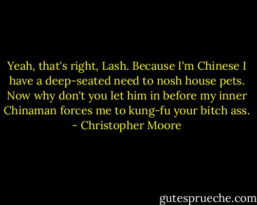 Yeah, that's right, Lash. Because I'm Chinese I have a deep-seated need to nosh house pets. Now why don't you let him in before my inner Chinaman forces me to kung-fu your bitch ass. - Christopher Moore