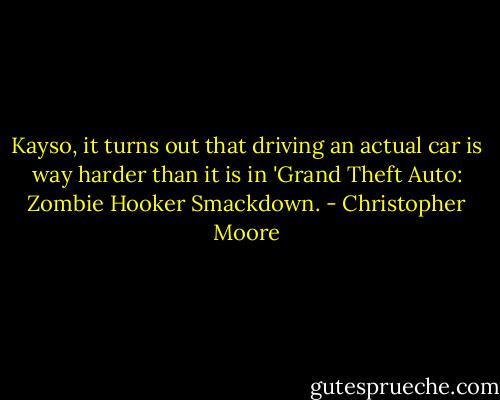 Kayso, it turns out that driving an actual car is way harder than it is in 'Grand Theft Auto: Zombie Hooker Smackdown. - Christopher Moore
