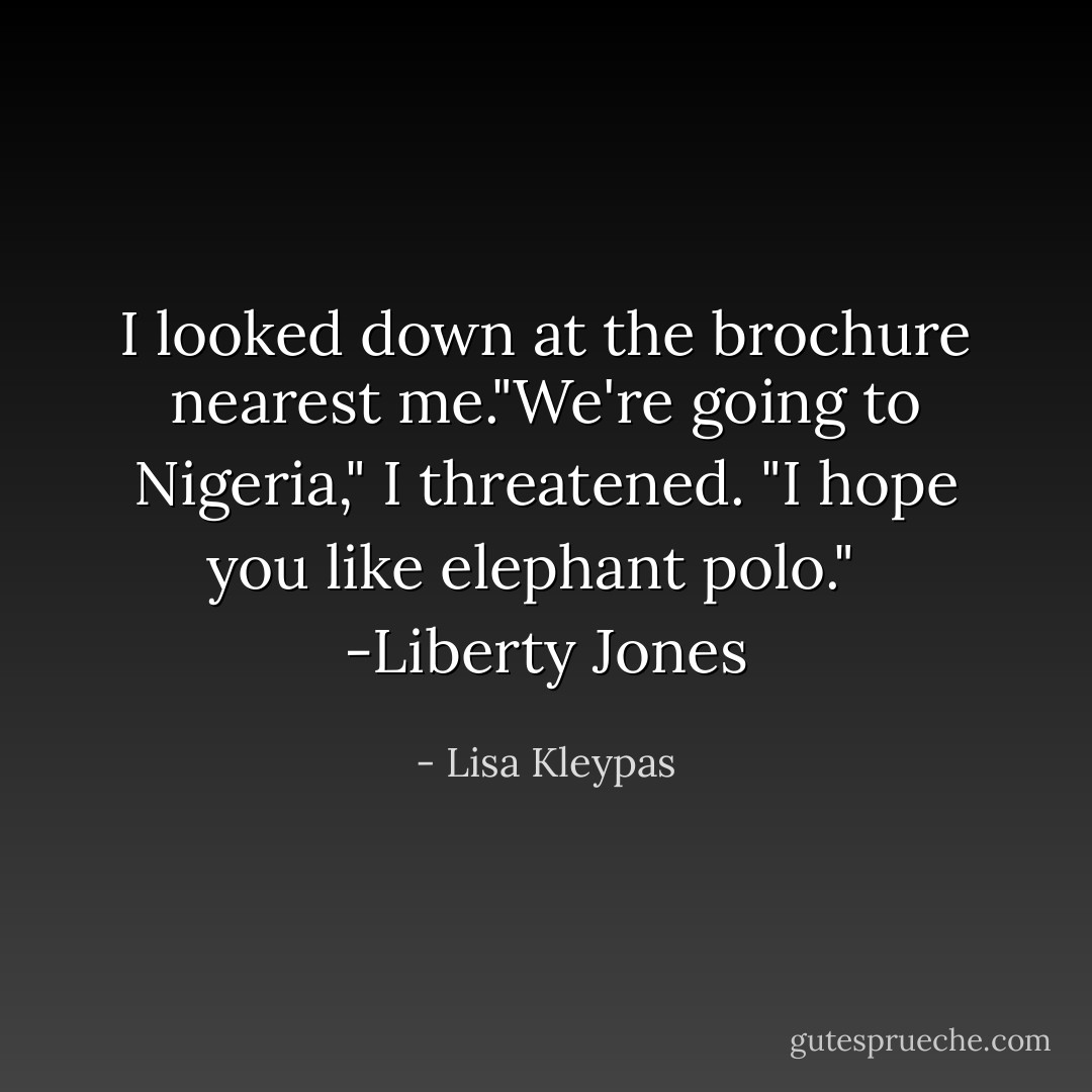 I looked down at the brochure nearest me."We're going to Nigeria," I threatened. "I hope you like elephant polo." <br /><br />-Liberty Jones - Lisa Kleypas