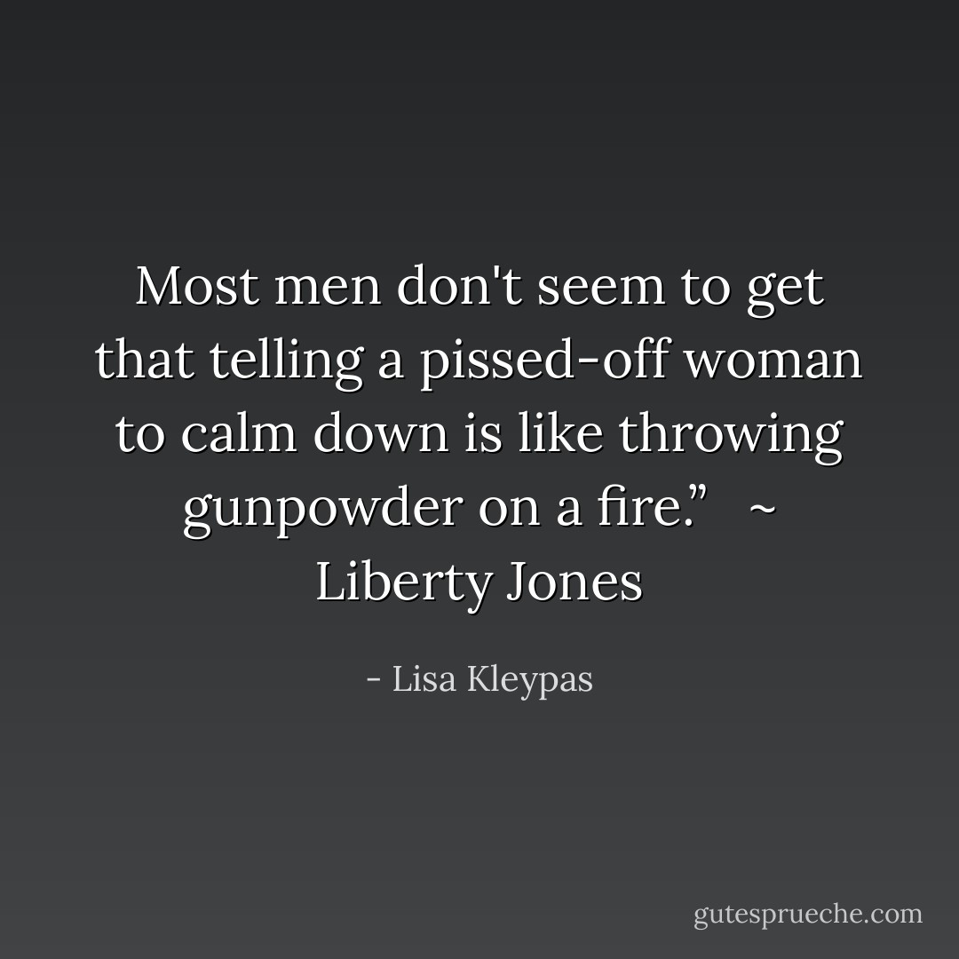 Most men don't seem to get that telling a pissed-off woman to calm down is like throwing gunpowder on a fire.” <br /><br />~ Liberty Jones - Lisa Kleypas