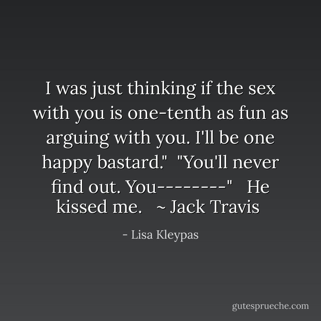 I was just thinking if the sex with you is one-tenth as fun as arguing with you. I'll be one happy bastard."<br /><br />"You'll never find out. You--------" <br /><br />He kissed me. <br /><br />~ Jack Travis  - Lisa Kleypas