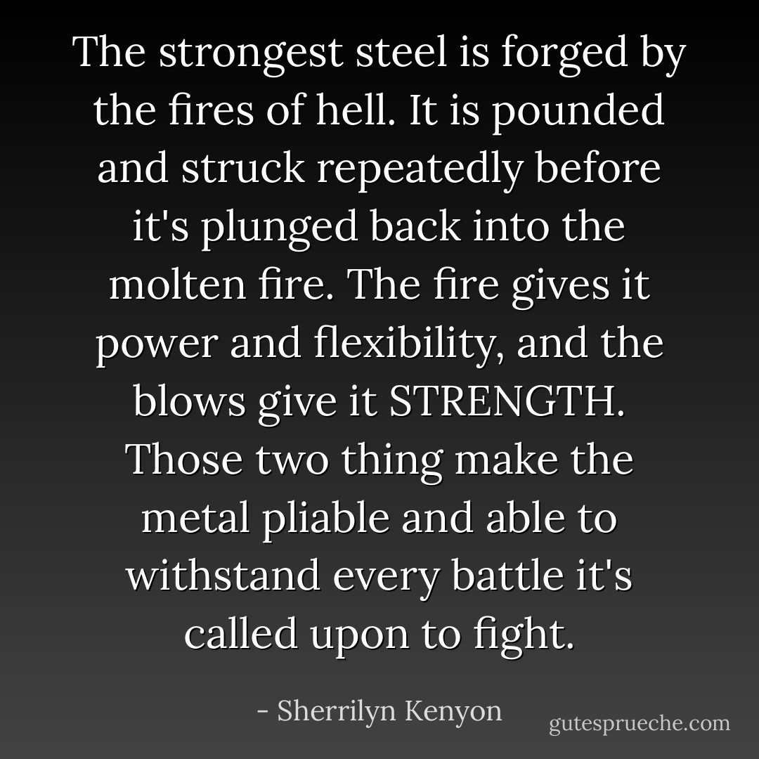 The strongest steel is forged by the fires of hell. It is pounded and struck repeatedly before it's plunged back into the molten fire. The fire gives it power and flexibility, and the blows give it STRENGTH. Those two thing make the metal pliable and able to withstand every battle it's called upon to fight. - Sherrilyn Kenyon