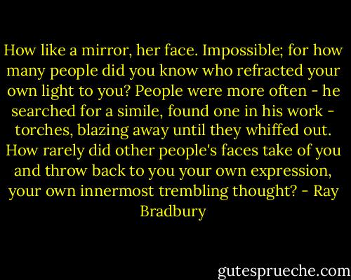 How like a mirror, her face. Impossible; for how many people did you know who refracted your own light to you? People were more often - he searched for a simile, found one in his work - torches, blazing away until they whiffed out. How rarely did other people's faces take of you and throw back to you your own expression, your own innermost trembling thought? - Ray Bradbury