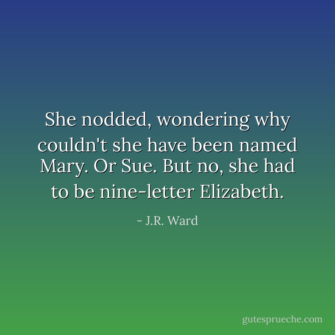 She nodded, wondering why couldn't she have been named Mary. Or Sue.<br />But no, she had to be nine-letter Elizabeth. - J.R. Ward