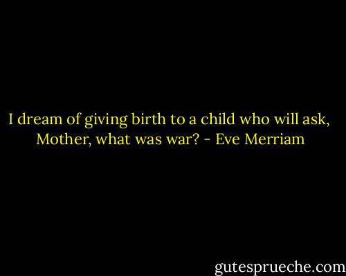 I dream of giving birth to a child who will ask, <br />Mother, what was war? - Eve Merriam
