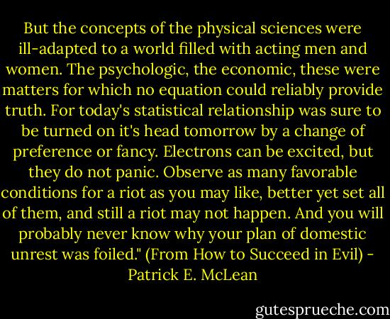 But the concepts of the physical sciences were ill-adapted to a world filled with acting men and women. The psychologic, the economic, these were matters for which no equation could reliably provide truth. For today's statistical relationship was sure to be turned on it's head tomorrow by a change of preference or fancy. Electrons can be excited, but they do not panic. Observe as many favorable conditions for a riot as you may like, better yet set all of them, and still a riot may not happen. And you will probably never know why your plan of domestic unrest was foiled." (From How to Succeed in Evil) - Patrick E. McLean