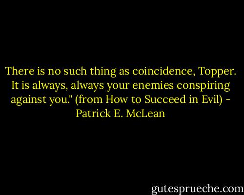 There is no such thing as coincidence, Topper. It is always, always your enemies conspiring against you." (from How to Succeed in Evil) - Patrick E. McLean
