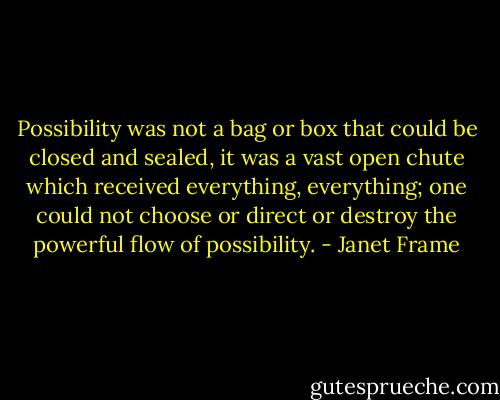 Possibility was not a bag or box that could be closed and sealed, it was a vast open chute which received everything, everything; one could not choose or direct or destroy the powerful flow of possibility. - Janet Frame