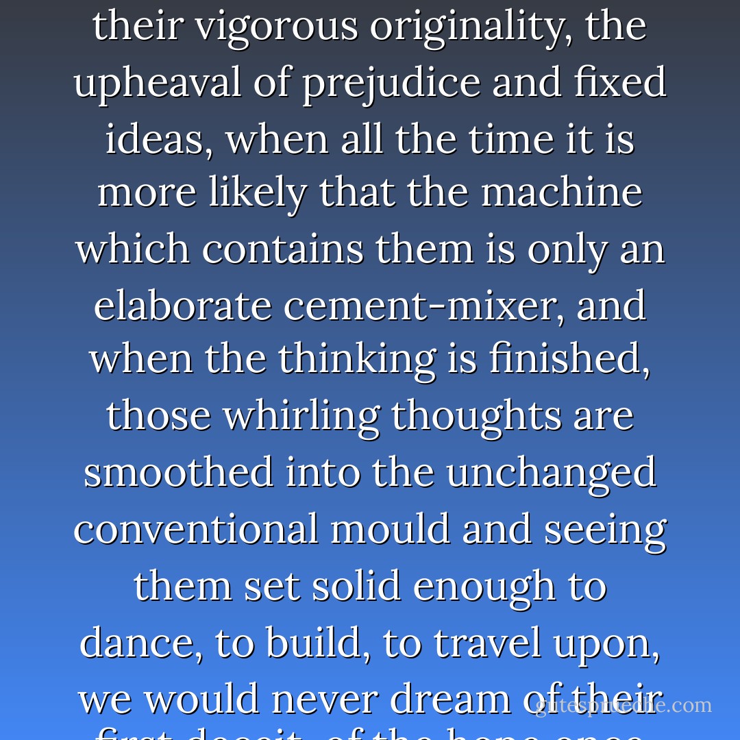 ...When our thoughts revolve we are so often deceived into supposing that their violent movement is an indication of their vigorous originality, the upheaval of prejudice and fixed ideas, when all the time it is more likely that the machine which contains them is only an elaborate cement-mixer, and when the thinking is finished, those whirling thoughts are smoothed into the unchanged conventional mould and seeing them set solid enough to dance, to build, to travel upon, we would never dream of their first deceit, of the hope once roused by their apparently violent reorganisation... - Janet Frame