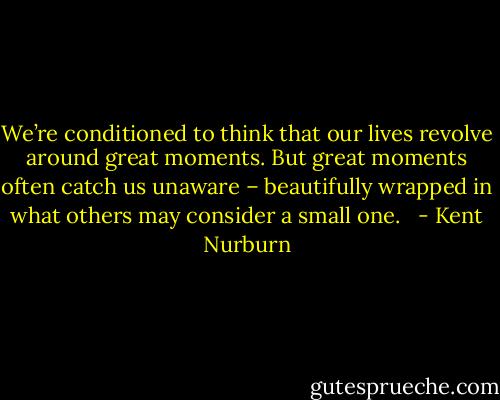 We’re conditioned to think that our lives revolve around great moments. But great moments often catch us unaware – beautifully wrapped in what others may consider a small one. <br /> - Kent Nurburn