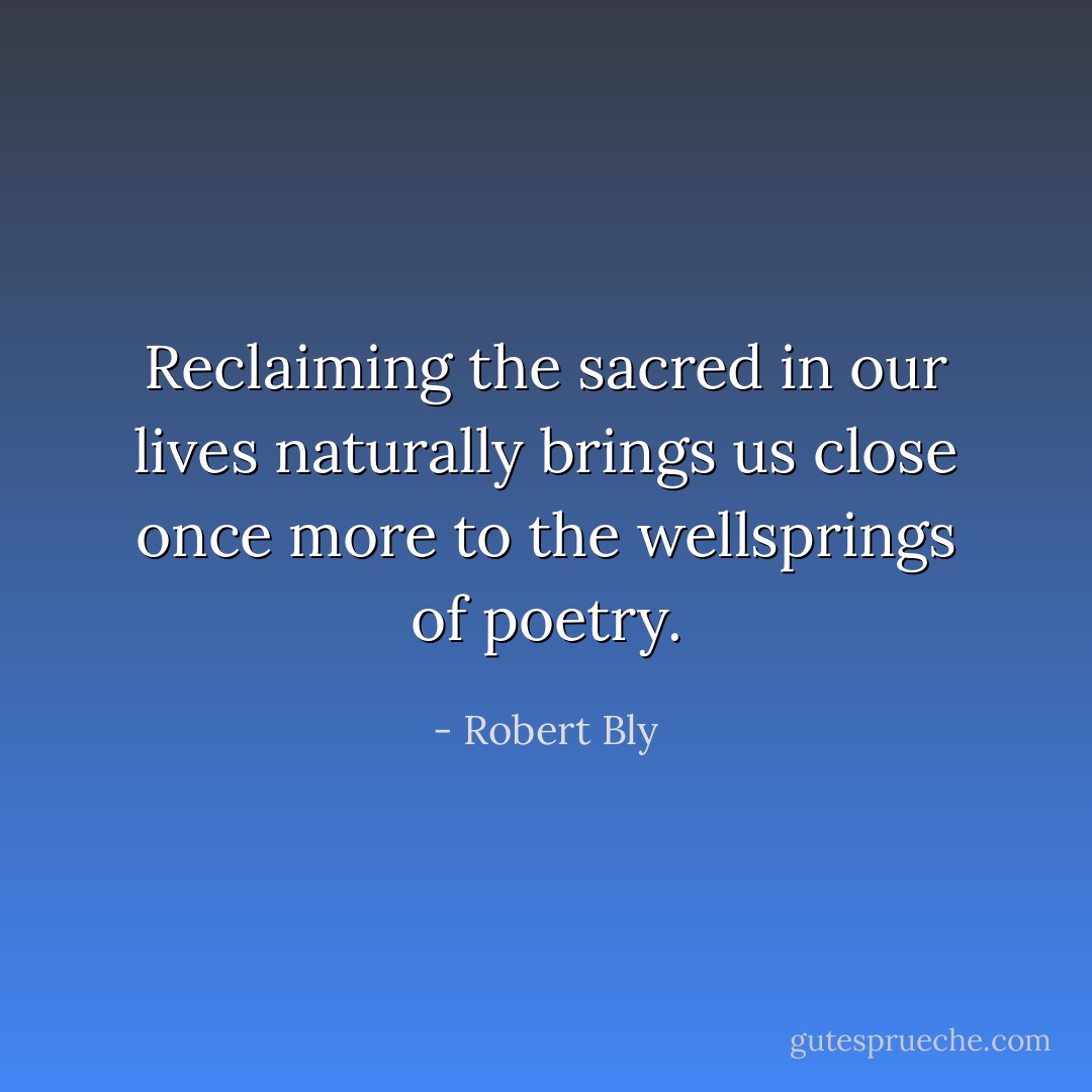 Reclaiming the sacred in our lives naturally brings us close once more to the wellsprings of poetry. - Robert Bly