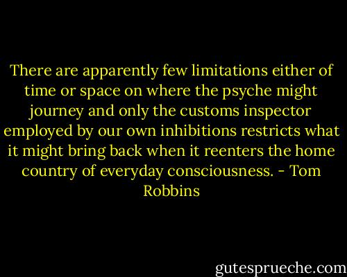 There are apparently few limitations either of time or space on where the psyche might journey and only the customs inspector employed by our own inhibitions restricts what it might bring back when it reenters the home country of everyday consciousness. - Tom Robbins