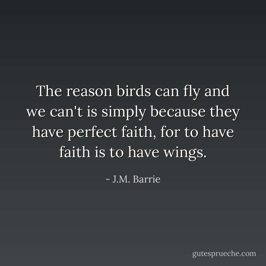 The reason birds can fly and we can't is simply because they have perfect faith, for to have faith is to have wings. - J.M. Barrie