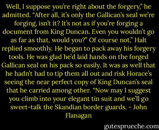 Well, I suppose you’re right about the forgery,” he admitted. “After all, it’s only the Gallican’s seal we’re forging, isn’t it? It’s not as if you’re forging a document from King Duncan. Even you wouldn’t go as far as that, would you?”<br />Of course not,” Halt replied smoothly. He began to pack away his forgery tools. He was glad he’d laid hands on the forged Gallican seal on his pack so easily. It was as well that he hadn’t had to tip them all out and risk Horace’s seeing the near perfect copy of King Duncan’s seal that he carried among other. “Now may I suggest you climb into your elegant tin suit and we’ll go sweet-talk the Skandian border guards. - John Flanagan