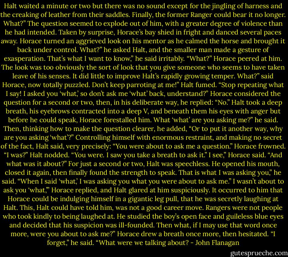Halt waited a minute or two but there was no sound except for the jingling of harness and the creaking of leather from their saddles. Finally, the former Ranger could bear it no longer.<br />What?”<br />The question seemed to explode out of him, with a greater degree of violence than he had intended. Taken by surprise, Horace’s bay shied in fright and danced several paces away.<br />Horace turned an aggrieved look on his mentor as he calmed the horse and brought it back under control.<br />What?” he asked Halt, and the smaller man made a gesture of exasperation.<br />That’s what I want to know,” he said irritably. “What?”<br />Horace peered at him. The look was too obviously the sort of look that you give someone who seems to have taken leave of his senses. It did little to improve Halt’s rapidly growing temper.<br />What?” said Horace, now totally puzzled.<br />Don’t keep parroting at me!” Halt fumed. “Stop repeating what I say! I asked you ‘what,’ so don’t ask me ‘what’ back, understand?”<br />Horace considered the question for a second or two, then, in his deliberate way, he replied: “No.”<br />Halt took a deep breath, his eyebrows contracted into a deep V, and beneath them his eyes with anger but before he could speak, Horace forestalled him.<br />What ‘what’ are you asking me?” he said. Then, thinking how to make the question clearer, he added, “Or to put it another way, why are you asking ‘what’?”<br />Controlling himself with enormous restraint, and making no secret of the fact, Halt said, very precisely: “You were about to ask me a question.”<br />Horace frowned. “I was?”<br />Halt nodded. “You were. I saw you take a breath to ask it.”<br />I see,” Horace said. “And what was it about?”<br />For just a second or two, Halt was speechless. He opened his mouth, closed it again, then finally found the strength to speak.<br />That is what I was asking you,” he said. “When I said ‘what,’ I was asking you what you were about to ask me.”<br />I wasn’t about to ask you ‘what,’” Horace replied, and Halt glared at him suspiciously. It occurred to him that Horace could be indulging himself in a gigantic leg pull, that he was secretly laughing at Halt. This, Halt could have told him, was not a good career move. Rangers were not people who took kindly to being laughed at. He studied the boy’s open face and guileless blue eyes and decided that his suspicion was ill-founded.<br />Then what, if I may use that word once more, were you about to ask me?”<br />Horace drew a breath once more, then hesitated. “I forget,” he said. “What were we talking about? - John Flanagan