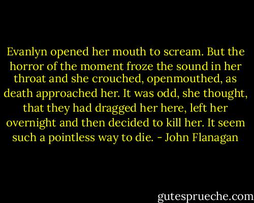 Evanlyn opened her mouth to scream. But the horror of the moment froze the sound in her throat and she crouched, openmouthed, as death approached her. It was odd, she thought, that they had dragged her here, left her overnight and then decided to kill her.<br />It seem such a pointless way to die. - John Flanagan