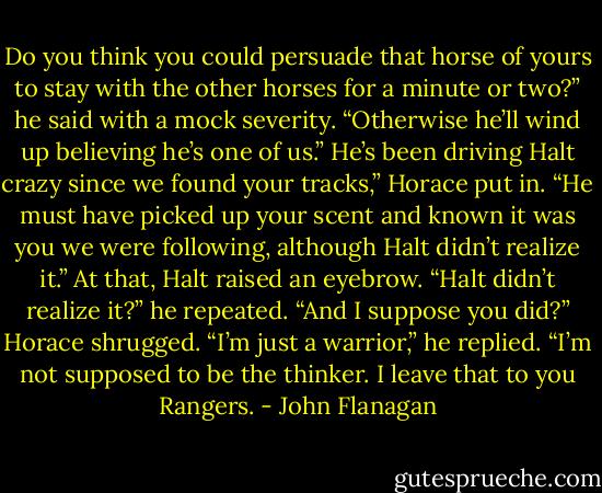 Do you think you could persuade that horse of yours to stay with the other horses for a minute or two?” he said with a mock severity. “Otherwise he’ll wind up believing he’s one of us.”<br />He’s been driving Halt crazy since we found your tracks,” Horace put in. “He must have picked up your scent and known it was you we were following, although Halt didn’t realize it.”<br />At that, Halt raised an eyebrow. “Halt didn’t realize it?” he repeated. “And I suppose you did?”<br />Horace shrugged. “I’m just a warrior,” he replied. “I’m not supposed to be the thinker. I leave that to you Rangers. - John Flanagan