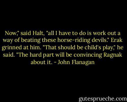 Now," said Halt, "all I have to do is work out a way of beating these horse-riding devils."<br />Erak grinned at him. "That should be child's play," he said. "The hard part will be convincing Ragnak about it. - John Flanagan