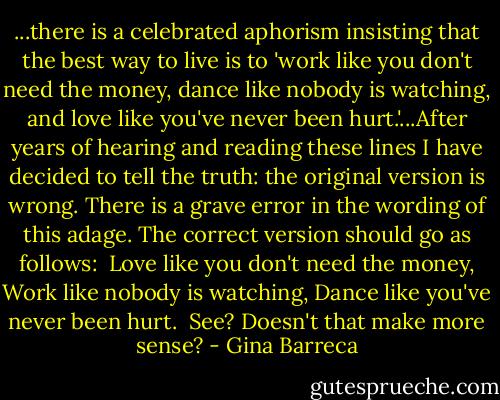 ...there is a celebrated aphorism insisting that the best way to live is to 'work like you don't need the money, dance like nobody is watching, and love like you've never been hurt.'...After years of hearing and reading these lines I have decided to tell the truth: the original version is wrong. There is a grave error in the wording of this adage. The correct version should go as follows:<br /><br />Love like you don't need the money,<br />Work like nobody is watching,<br />Dance like you've never been hurt.<br /><br />See? Doesn't that make more sense? - Gina Barreca