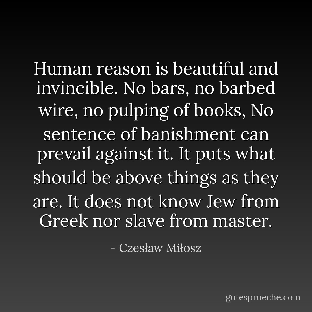 Human reason is beautiful and invincible.<br />No bars, no barbed wire, no pulping of books,<br />No sentence of banishment can prevail against it.<br />It puts what should be above things as they are.<br />It does not know Jew from Greek nor slave from master. - Czesław Miłosz