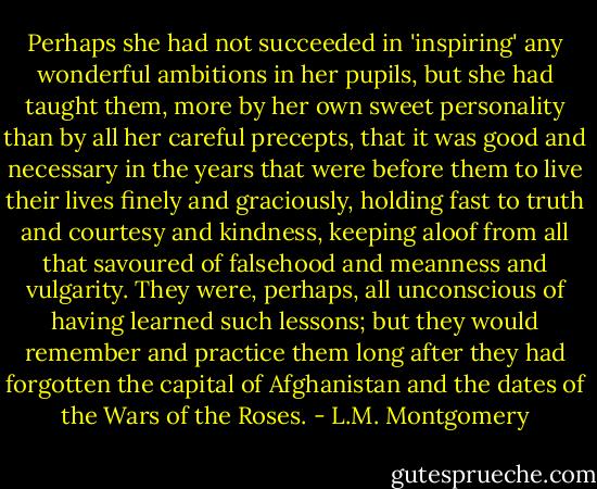 Perhaps she had not succeeded in 'inspiring' any wonderful ambitions in her pupils, but she had taught them, more by her own sweet personality than by all her careful precepts, that it was good and necessary in the years that were before them to live their lives finely and graciously, holding fast to truth and courtesy and kindness, keeping aloof from all that savoured of falsehood and meanness and vulgarity. They were, perhaps, all unconscious of having learned such lessons; but they would remember and practice them long after they had forgotten the capital of Afghanistan and the dates of the Wars of the Roses. - L.M. Montgomery