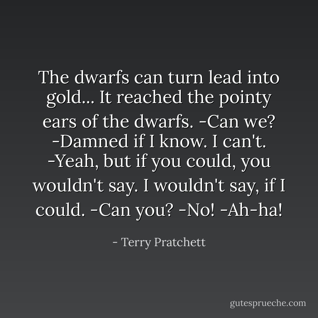 The dwarfs can turn lead into gold...<br />It reached the pointy ears of the dwarfs.<br />-Can we?<br />-Damned if I know. I can't.<br />-Yeah, but if you could, you wouldn't say. I wouldn't say, if I could.<br />-Can you?<br />-No!<br />-Ah-ha! - Terry Pratchett