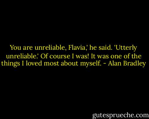 You are unreliable, Flavia,' he said. 'Utterly unreliable.'<br />Of course I was! It was one of the things I loved most about myself. - Alan Bradley