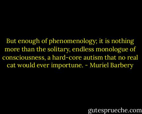 But enough of phenomenology; it is nothing more than the solitary, endless monologue of consciousness, a hard-core autism that no real cat would ever importune. - Muriel Barbery